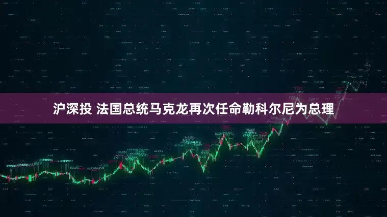 沪深投 法国总统马克龙再次任命勒科尔尼为总理