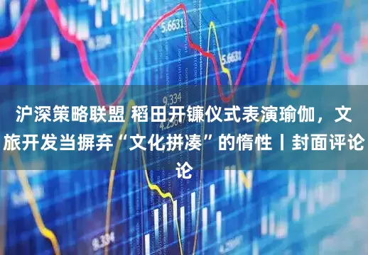 沪深策略联盟 稻田开镰仪式表演瑜伽，文旅开发当摒弃“文化拼凑”的惰性丨封面评论