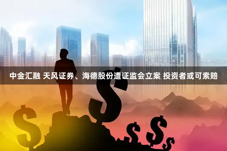 中金汇融 天风证券、海德股份遭证监会立案 投资者或可索赔