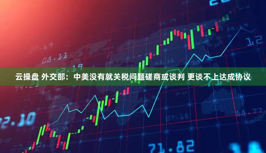 云操盘 外交部：中美没有就关税问题磋商或谈判 更谈不上达成协议