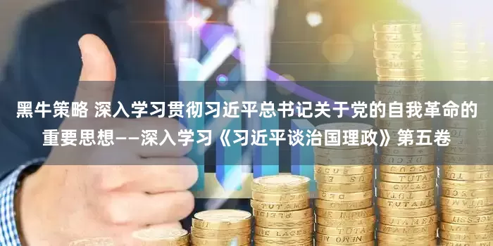 黑牛策略 深入学习贯彻习近平总书记关于党的自我革命的重要思想——深入学习《习近平谈治国理政》第五卷