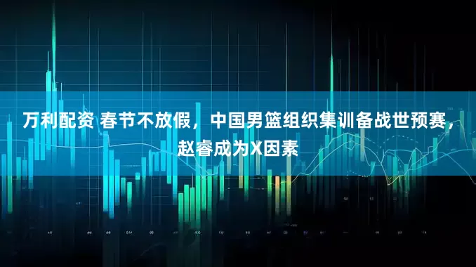 万利配资 春节不放假，中国男篮组织集训备战世预赛，赵睿成为X因素