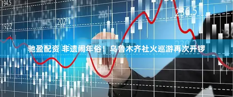 驰盈配资 非遗闹年俗！乌鲁木齐社火巡游再次开锣