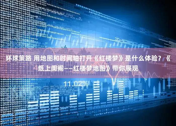 环球策路 用地图和时间轴打开《红楼梦》是什么体验？《纸上闺阁——红楼梦地图》带你展现