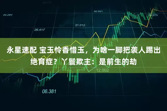 永星速配 宝玉怜香惜玉，为啥一脚把袭人踢出绝育症？丫鬟欺主：是前生的劫