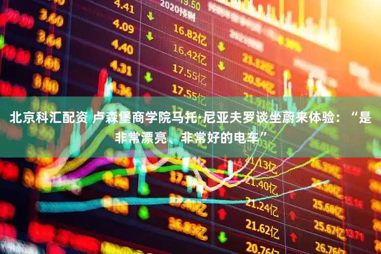 北京科汇配资 卢森堡商学院马托·尼亚夫罗谈坐蔚来体验：“是非常漂亮、非常好的电车”