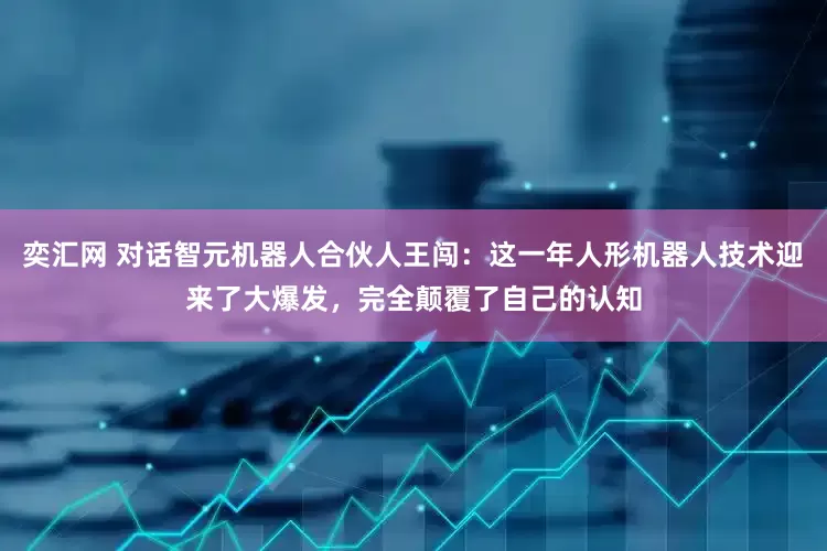 奕汇网 对话智元机器人合伙人王闯：这一年人形机器人技术迎来了大爆发，完全颠覆了自己的认知