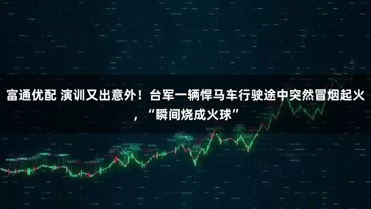 富通优配 演训又出意外！台军一辆悍马车行驶途中突然冒烟起火，“瞬间烧成火球”