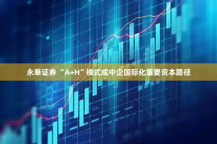 永華证券 “A+H”模式成中企国际化重要资本路径