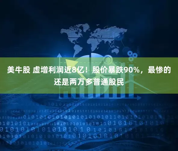 美牛股 虚增利润近8亿！股价暴跌90%，最惨的还是两万多普通股民