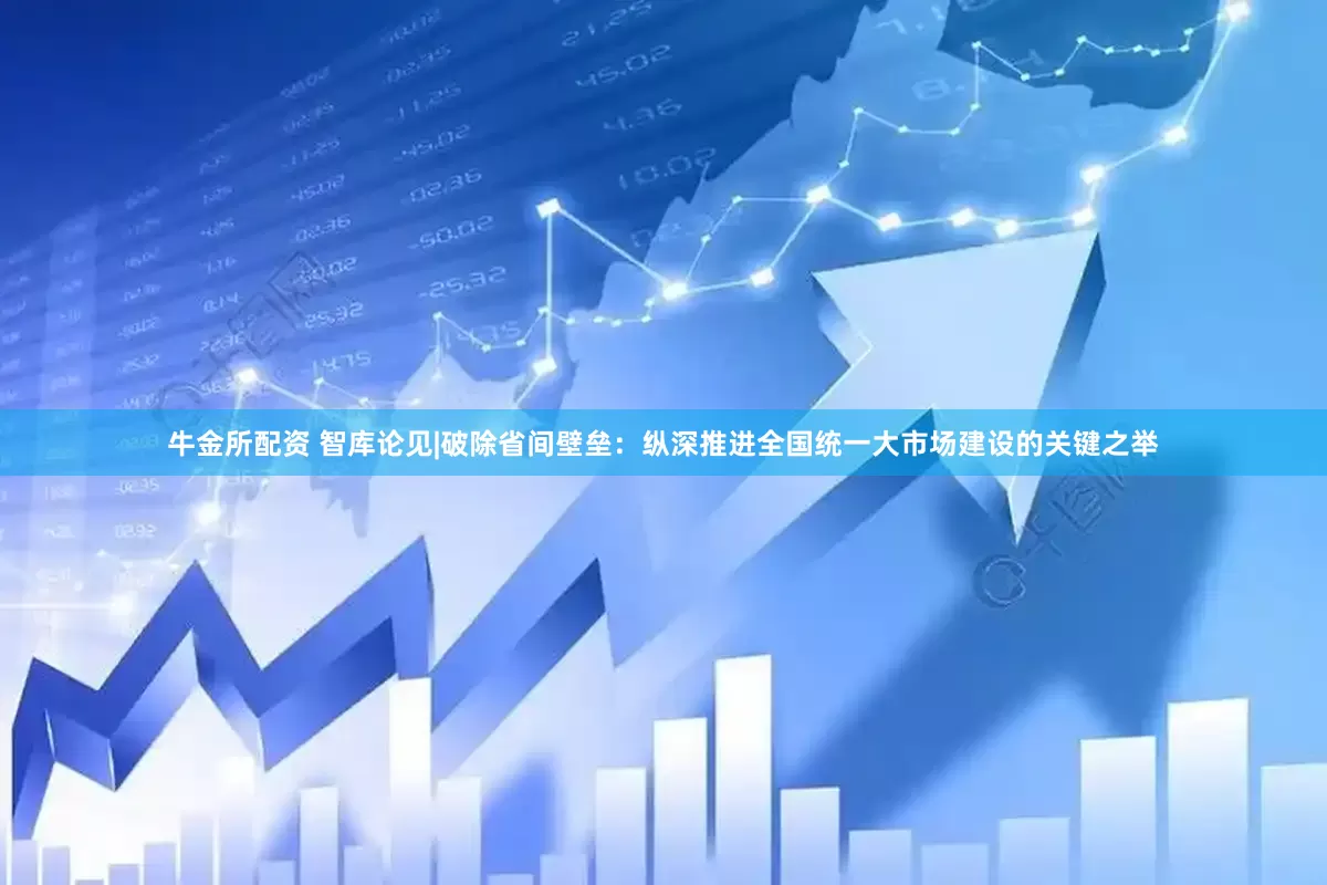 牛金所配资 智库论见|破除省间壁垒：纵深推进全国统一大市场建设的关键之举